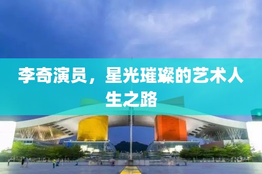 李奇演员，星光璀璨的艺术人生之路