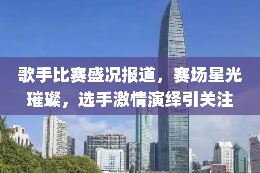 歌手比赛盛况报道，赛场星光璀璨，选手激情演绎引关注