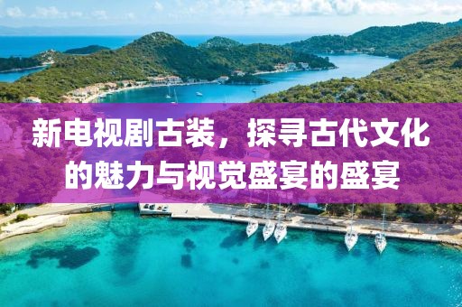 新电视剧古装，探寻古代文化的魅力与视觉盛宴的盛宴