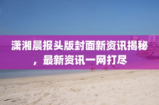潇湘晨报头版封面新资讯揭秘，最新资讯一网打尽