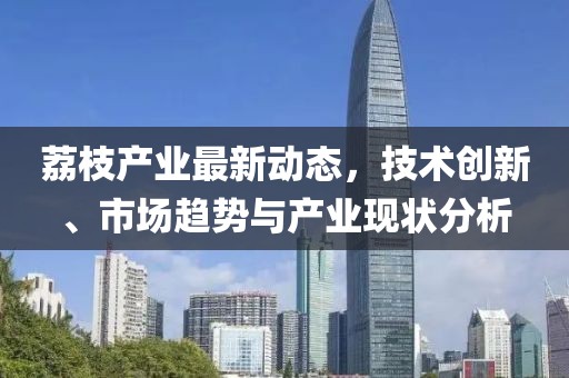 荔枝产业最新动态，技术创新、市场趋势与产业现状分析