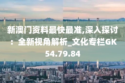 新澳门资料最快最准,深入探讨：全新视角解析_文化专栏GK54.79.84