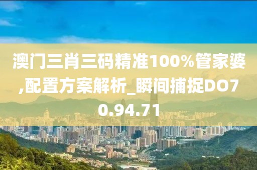 澳门三肖三码精准100%管家婆,配置方案解析_瞬间捕捉DO70.94.71