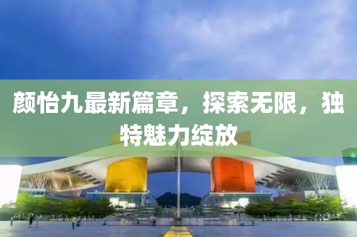 颜怡九最新篇章，探索无限，独特魅力绽放