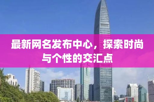 最新网名发布中心，探索时尚与个性的交汇点