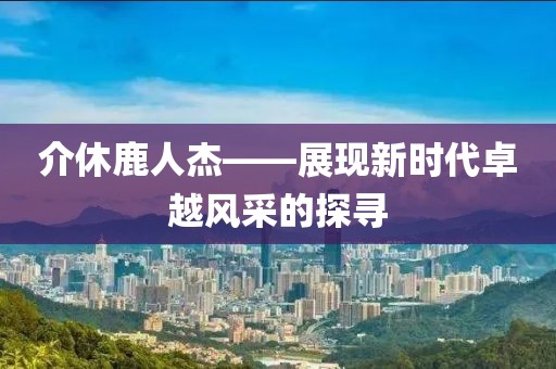 介休鹿人杰——展现新时代卓越风采的探寻