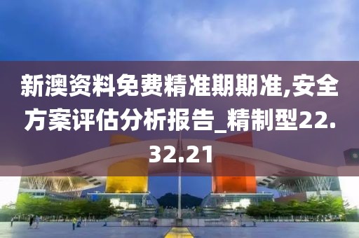 新澳资料免费精准期期准,安全方案评估分析报告_精制型22.32.21