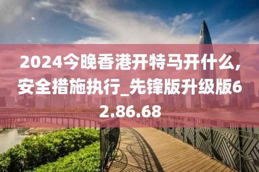 2024今晚香港开特马开什么,安全措施执行_先锋版升级版62.86.68