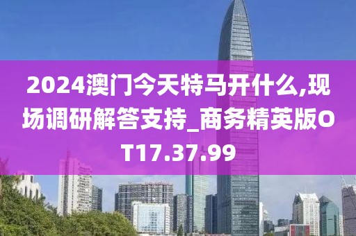 2024澳门今天特马开什么,现场调研解答支持_商务精英版OT17.37.99