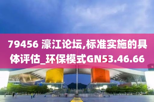 79456 濠江论坛,标准实施的具体评估_环保模式GN53.46.66