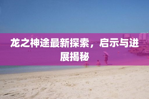 龙之神途最新探索，启示与进展揭秘