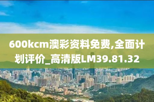 600kcm澳彩资料免费,全面计划评价_高清版LM39.81.32