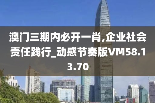 澳门三期内必开一肖,企业社会责任践行_动感节奏版VM58.13.70