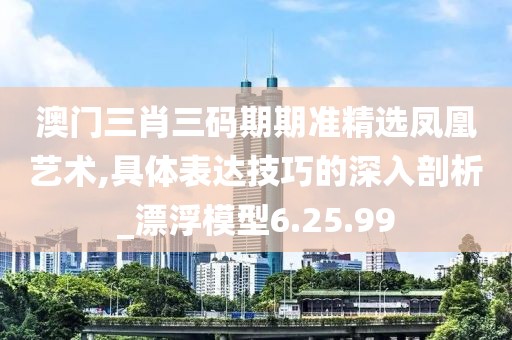 澳门三肖三码期期准精选凤凰艺术,具体表达技巧的深入剖析_漂浮模型6.25.99