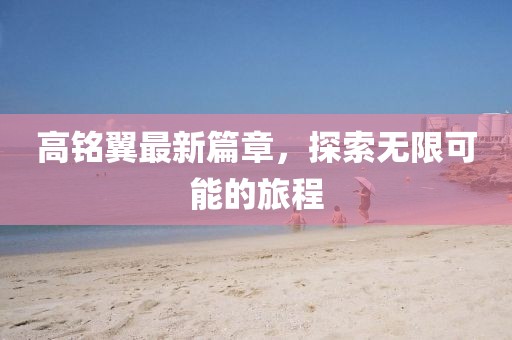 高铭翼最新篇章，探索无限可能的旅程