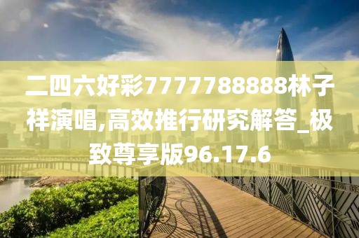二四六好彩7777788888林子祥演唱,高效推行研究解答_极致尊享版96.17.6
