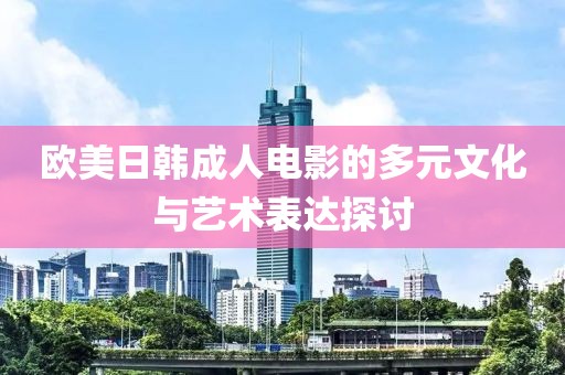 欧美日韩成人电影的多元文化与艺术表达探讨