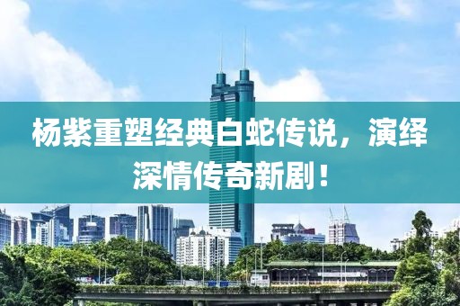 杨紫重塑经典白蛇传说，演绎深情传奇新剧！