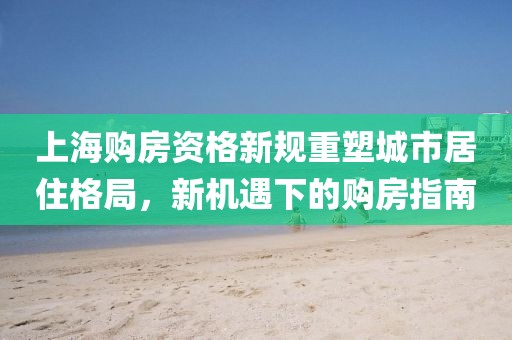 上海购房资格新规重塑城市居住格局，新机遇下的购房指南