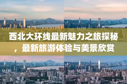 西北大环线最新魅力之旅探秘，最新旅游体验与美景欣赏