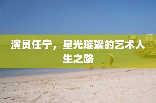 演员任宁，星光璀璨的艺术人生之路