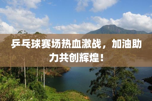 乒乓球赛场热血激战，加油助力共创辉煌！
