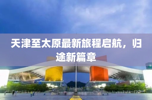 天津至太原最新旅程启航，归途新篇章