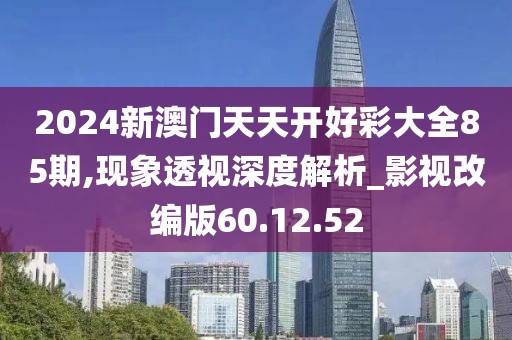 2024新澳门天天开好彩大全85期,现象透视深度解析_影视改编版60.12.52