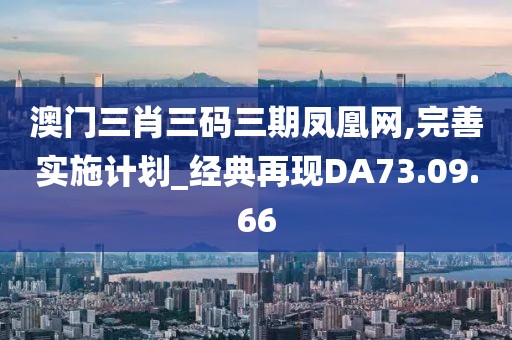 澳门三肖三码三期凤凰网,完善实施计划_经典再现DA73.09.66