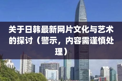 关于日韩最新网片文化与艺术的探讨（警示，内容需谨慎处理）