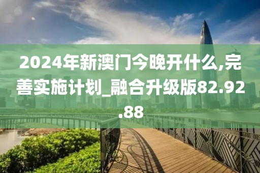 2024年新澳门今晚开什么,完善实施计划_融合升级版82.92.88
