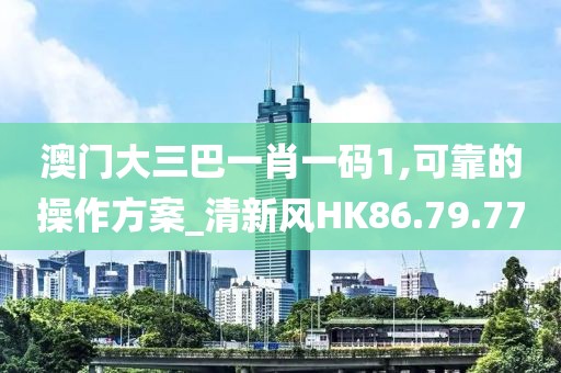 澳门大三巴一肖一码1,可靠的操作方案_清新风HK86.79.77