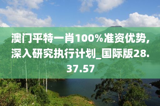 澳门平特一肖100%准资优势,深入研究执行计划_国际版28.37.57