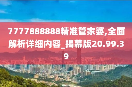7777888888精准管家婆,全面解析详细内容_揭幕版20.99.39