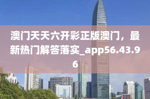 澳门天天六开彩正版澳门，最新热门解答落实_app56.43.96
