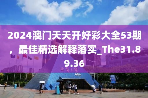 2024澳门天天开好彩大全53期，最佳精选解释落实_The31.89.36