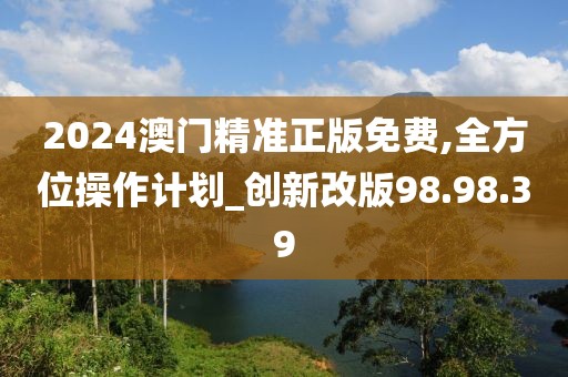 2024澳门精准正版免费,全方位操作计划_创新改版98.98.39