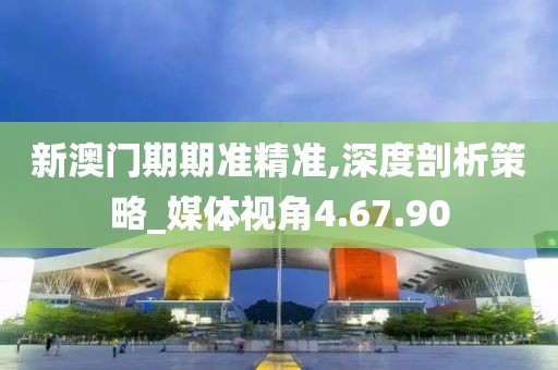 新澳门期期准精准,深度剖析策略_媒体视角4.67.90