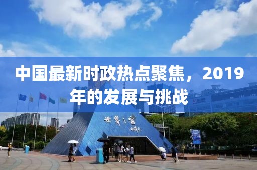 中国最新时政热点聚焦，2019年的发展与挑战