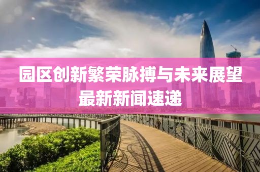 园区创新繁荣脉搏与未来展望最新新闻速递