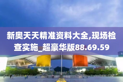 新奥天天精准资料大全,现场检查实施_超豪华版88.69.59