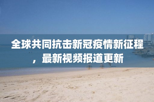 全球共同抗击新冠疫情新征程，最新视频报道更新