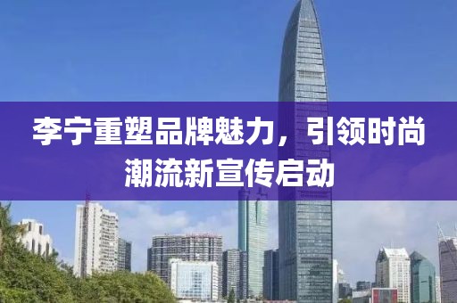 李宁重塑品牌魅力，引领时尚潮流新宣传启动