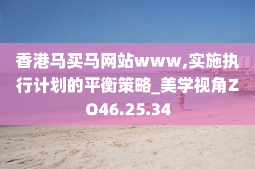 香港马买马网站www,实施执行计划的平衡策略_美学视角ZO46.25.34