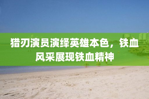 猎刃演员演绎英雄本色，铁血风采展现铁血精神