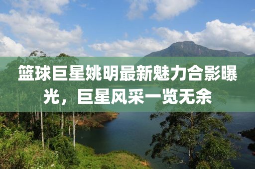 篮球巨星姚明最新魅力合影曝光，巨星风采一览无余