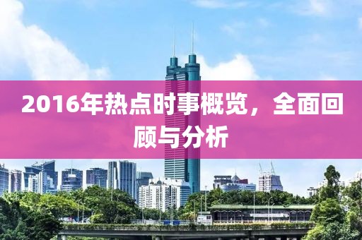 2016年热点时事概览，全面回顾与分析