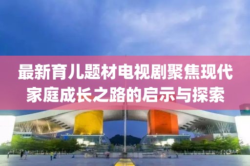 最新育儿题材电视剧聚焦现代家庭成长之路的启示与探索