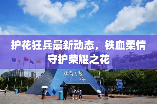 护花狂兵最新动态，铁血柔情守护荣耀之花
