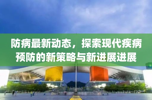 防病最新动态，探索现代疾病预防的新策略与新进展进展